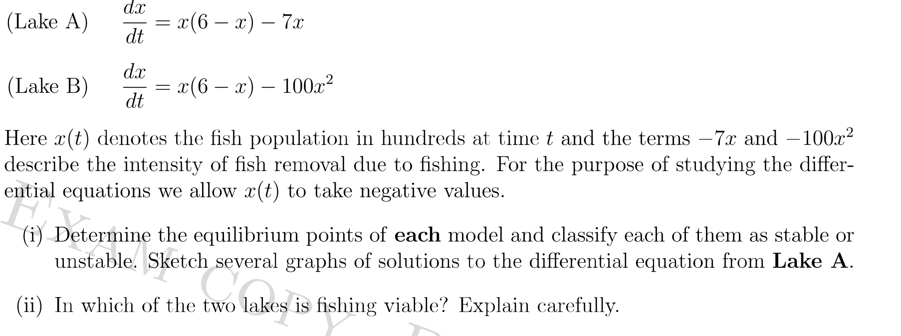dx
(Lake A)
г(6 — а) — 7а
dt
dx
(Lake B)
x(6 – x) – 100x²
dt
Here x(t) denotes the fish population in hundreds at time t and the terms – 7.x and –100x?
describe the intensity of fish removal due to fishing. For the purpose of studying the differ-
ential equations we allow x(t) to take negative values.
(i) Determine the equilibrium points of each model and classify each of them as stable or
unstable. Sketch several graphs of solutions to the differential equation from Lake A.
(ii) In which of the two lakes is fishing viable? Explain carefully.
