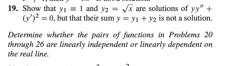 19. Show that yı = 1 and y2 = /x are solutions of yy" +
(y')2 = 0, but that their sum y = y1 + y2 is not a solution.
Determine whether the pairs of functions in Problems 20
through 26 are linearly independent or linearly dependent on
the real line.
