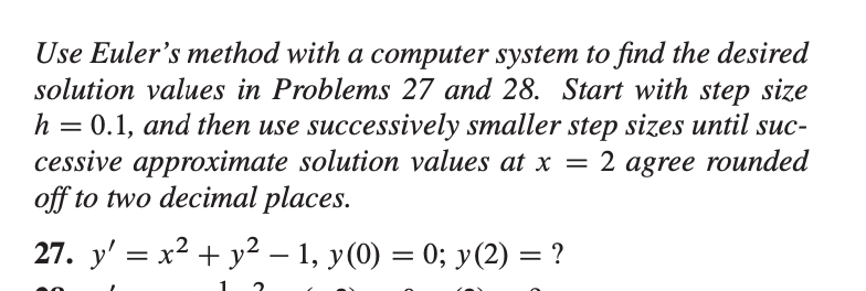 Use Euler's method with a computer system to find the desired
solution values in Problems 27 and 28. Start with step size
h = 0.1, and then use successively smaller step sizes until suc-
cessive approximate solution values at x = 2 agree rounded
off to two decimal places.
27. v
x2 + v2
– 1. v(0) = 0: v(2) = ?
= X.
