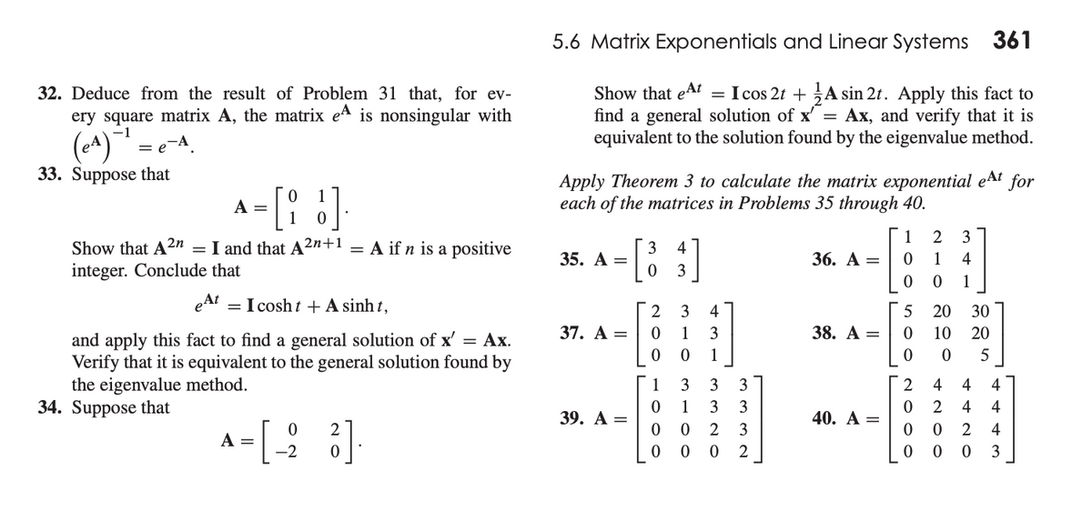 5.6 Matrix Exponentials and Linear Systems 361
Show that eAt
find a general solution of x' =
equivalent to the solution found by the eigenvalue method.
= I cos 2t + A sin 2t. Apply this fact to
Ax, and verify that it is
32. Deduce from the result of Problem 31 that, for ev-
ery square matrix A, the matrix ea is nonsingular with
(A)
33. Suppose that
-[: :]
Apply Theorem 3 to calculate the matrix exponential eAt for
each of the matrices in Problems 35 through 40.
A
1
2
3
Show that A2n = I and that A²n+1
integer. Conclude that
= A if n is a positive
3
35. А —
4
36. А —
1
4
3
1
eAt = I cosh t + A sinh t,
3
4
5
20
30
37. A =
1
3
38. А —
10
20
and apply this fact to find a general solution of x' = Ax.
Verify that it is equivalent to the general solution found by
the eigenvalue method.
34. Suppose that
1
5
1
3
3
4
4
4
3
3
2
4
39. А —
40. А —
2
3
2
4
A
-2
2
3
N O O O
