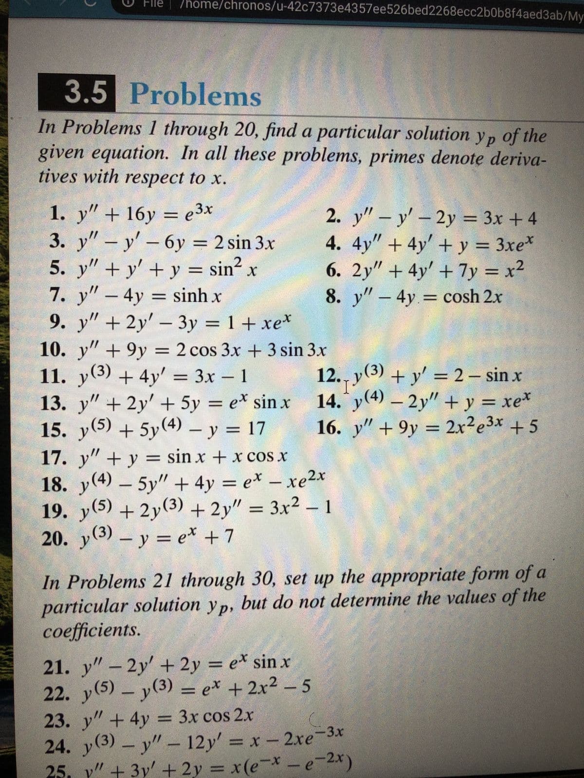 File
/home/chronos/u-42c7373e4357ee526bed2268ecc2b0b8f4aed3ab/My
3.5 Problems
In Problems 1 through 20, find a particular solution yp of the
given equation. In all these problems, primes denote deriva-
tives with respect to x.
1. y" + 16y = e3x
3. y"- y' - 6y = 2 sin 3.x
5. y" + y' + y = sin? x
7. y" – 4y = sinh x
9. y" + 2y'- 3y = 1+ xe*
2. y" – y' – 2y = 3x + 4
4. 4y" + 4y' + y = 3xe*
6. 2y" + 4y' + 7y = x2
8. y"-4y= cosh 2x
%3D
%3D
10. y"+9y = 2 cos 3x + 3 sin 3x
11. y(3) + 4y' = 3x – 1
13. y" + 2y' + 5y = e* sin x
15. y(5) + 5y(4) - y = 17
12., y(3) + y' = 2 – sin x
I.
14. y(4) – 2y" + y = xe*
16. y" +9y
= 2x²e3x +5
%3D
17. y"+ y = sin x + x cos x
18. y(4) - 5y" + 4y = e* – xe2x
//
(s)A
19. y(5) + 2y(3) + 2y" = 3x² – 1
20. y(3) – y = e* +7
( -
In Problems 21 through 30, set up the appropriate form of a
particular solution yp, but do not determine the values of the
coefficients.
21. y" - 2y' + 2y = e* sin x
22. y(5) y(3) = e* + 2x² – 5
23. y"+4y = 3x cos 2x
(3)
//
24. y - y" – 12y' = x-2xe-3x
25. y" + 3y' + 2y = x(e-* -e-2x)
(x)
