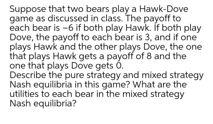 Suppose that two bears play a Hawk-Dove
game as discussed in class. The payoff to
each bear is -6 if both play Hawk. If both play
Dove, the payoff to each bear is 3, and if one
plays Hawk and the other plays Dove, the one
that plays Hawk gets a payoff of 8 and the
one that plays Dove gets 0.
Describe the pure strategy and mixed strategy
Nash equilibria in this game? What are the
utilities to each bear in the mixed strategy
Nash equilibria?
