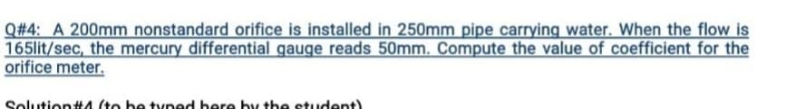 Q#4: A 200mm nonstandard orifice is installed in 250mm pipe carrying water. When the flow is
165lit/sec, the mercury differential gauge reads 50mm. Compute the value of coefficient for the
orifice meter.
Solution#A (to be tyned bere hy the student)
