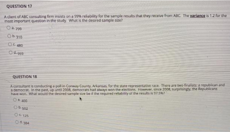 A client of ABC consulting firm insists on a 99% reliability for the sample results that they receive from ABC. The variance is 1.2 for the
most important question in the study. What is the desired sample size?
QUESTION 17
O a. 799
Ob.310
OC 480
Od. 959
A consultant is conducting a poll in Conway Counity, Arkansas, for the state representative race. There are two finalists: a republican and
a democrat. In the past, up until 2008, democrats had always won the elections However, since 2008, surprisingly, the Republicans
have won What would the desired sample size be if the required reliability of the results is 97.5%7
O& 400
QUESTION 18
OD 502
O484
