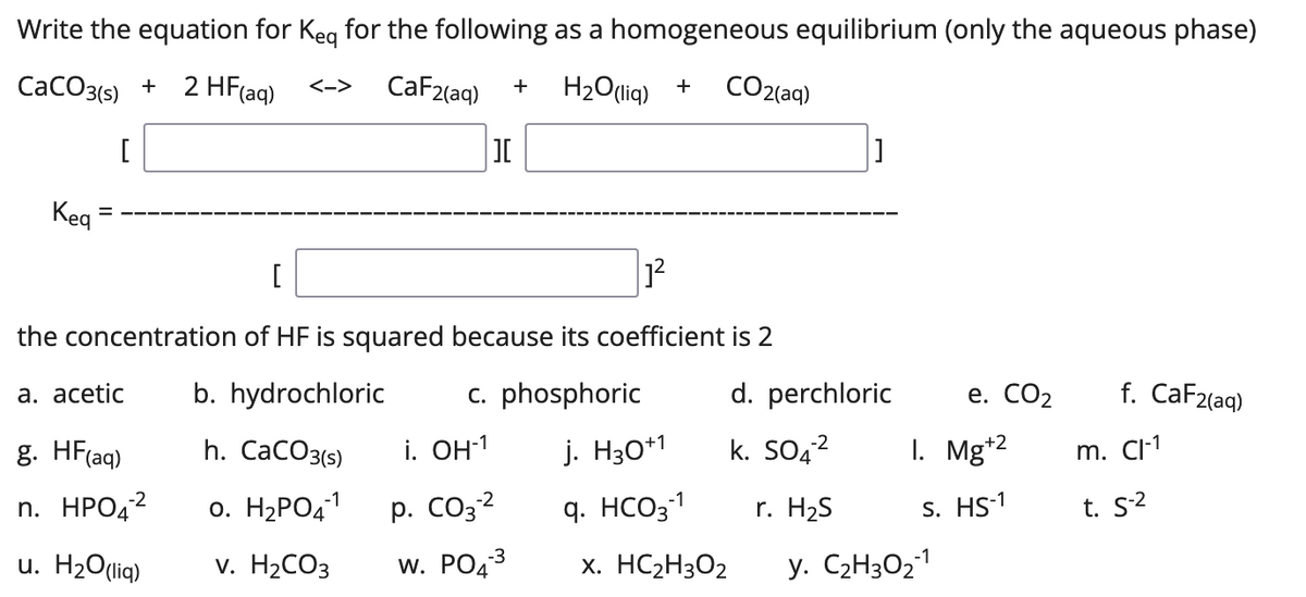 Write the equation for Keq for the following as a homogeneous equilibrium (only the aqueous phase)
CaCO3(s) +
2 HF (aq)
<->
CaF2(aq) +
H₂O(liq) +
CO2(aq)
[
][
Keq
[
1²
the concentration of HF is squared
because its coefficient is 2
a. acetic
b. hydrochloric
c. phosphoric
e. CO₂ f. CaF2(aq)
g. HF(aq)
h. CaCO3(s)
m. Cl-1
n. HPO42
0. H₂PO4-1
t. S-²
u. H₂O(liq)
v. H₂CO3
=
i. OH-¹
-2
p. CO3-²
W. PO4³
-3
j. H30+1
q. HCO3-1
x. HC₂H3O2
d. perchloric
-2
k. SO4²
r. H₂S
I. Mg+2
S. HS-1
y. C₂H30₂-1