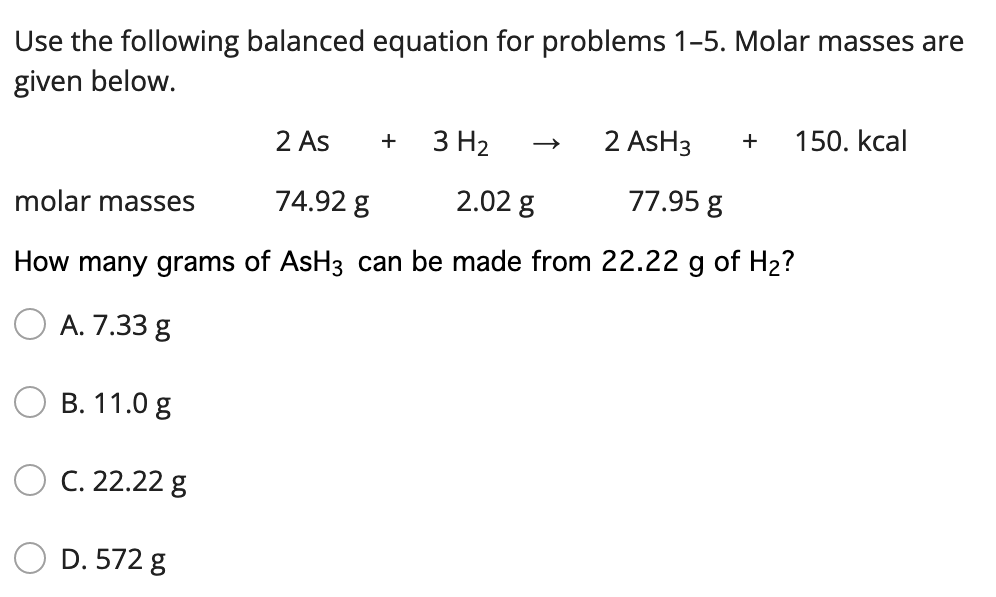 Use the following balanced equation for problems 1-5. Molar masses are
given below.
2 As
3 H2
2 AsH3
150. kcal
+
molar masses
74.92 g
2.02 g
77.95 g
How many grams of AsH3 can be made from 22.22 g of H2?
O A. 7.33 g
В. 11.0 g
C. 22.22 g
D. 572 g

