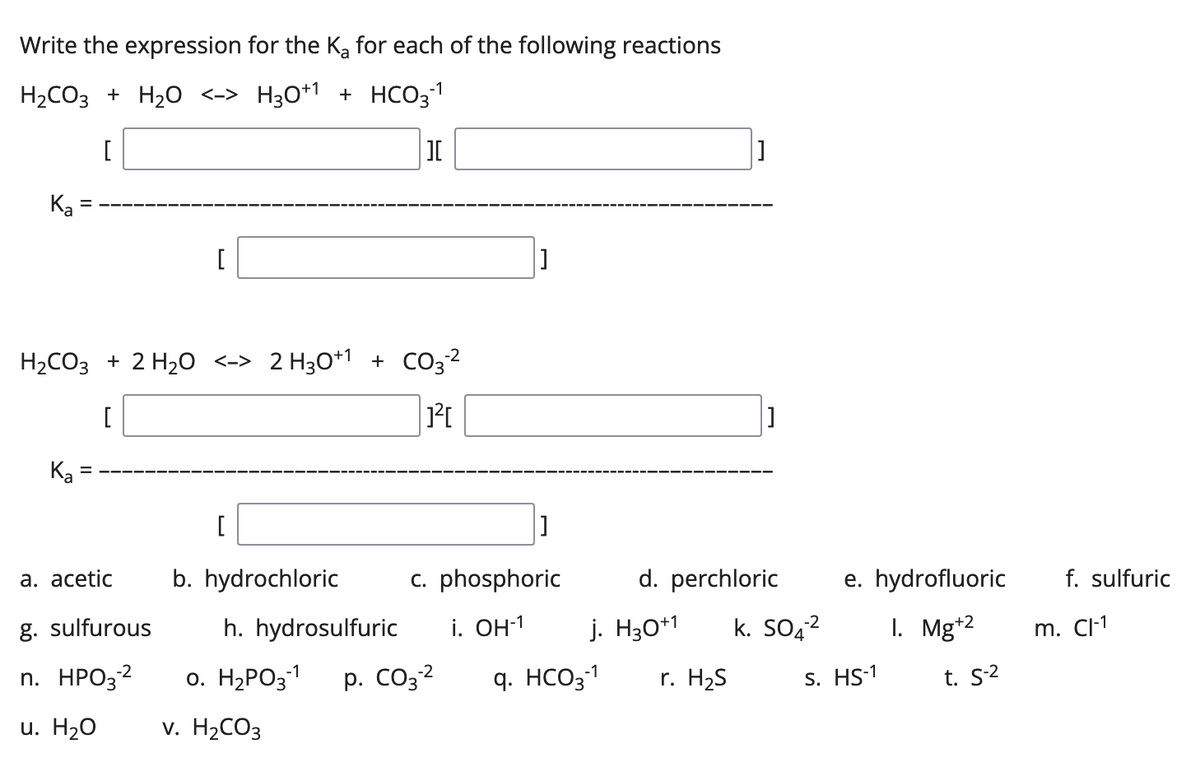 Write the expression for the Ka for each of the following reactions
-1
H₂CO3 + H₂O <-> H30+1 + HCO3-¹
[
][
[]
Ka
[
H₂CO3 + 2 H₂O <-> 2 H3O+1 + CO3²
[
1²4
Ka
[
]
a. acetic
b. hydrochloric
c. phosphoric
d. perchloric
g. sulfurous
i. OH-1 j. H30+1 k. SO4²
h. hydrosulfuric
0. H₂PO3-1 p. CO3-²
-2
n. HPO3-²
-2
-1
q. HCO3-¹
r. H₂S
u. H2O
v. H₂CO3
=
e. hydrofluoric
I. Mg+2
s. HS-1
t. S-²
f. sulfuric
m. Cl-1