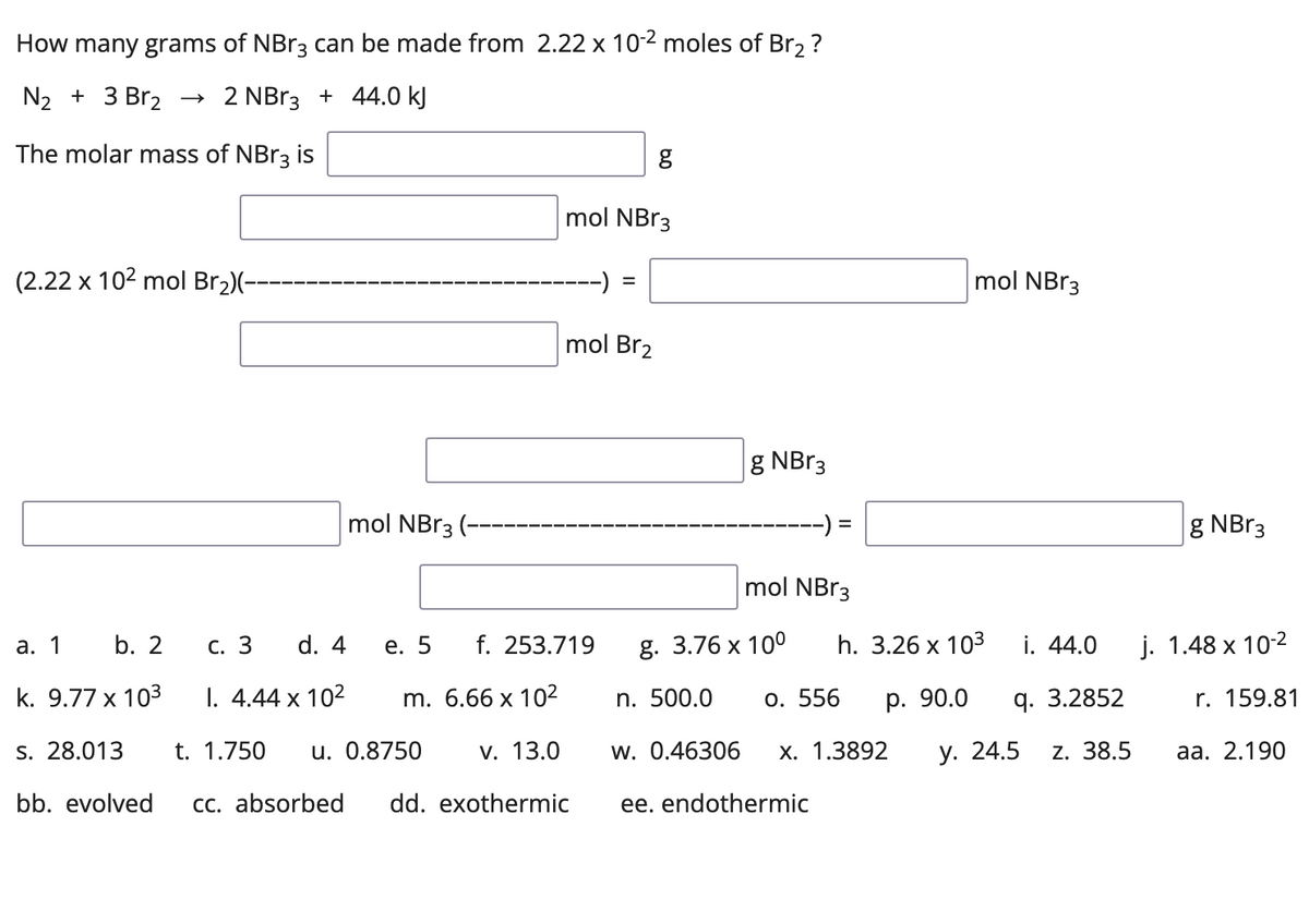 How many grams of NBr3 can be made from 2.22 x 10-2 moles of Br2 ?
N2 + 3 Br2 → 2 NB13 + 44.0 kJ
The molar mass of NBR3 is
mol NBr3
(2.22 x 102 mol Br2)(-
mol NBR3
%3D
mol Br2
g NBr3
mol NBr3 (-
g NB13
mol NBr3
а. 1
b. 2
С. 3
d. 4
е. 5
f. 253.719
g. 3.76 x 10°
h. 3.26 x 103
i. 44.0
j. 1.48 x 10-2
k. 9.77 x 103
1. 4.44 x 102
m. 6.66 х 102
n. 500.0
o. 556
р. 90.0
q. 3.2852
r. 159.81
S. 28.013
t. 1.750
u. 0.8750
v. 13.0
w. 0.46306
х. 1.3892
у. 24.5
z. 38.5
аа. 2.190
bb. evolved
cc. absorbed
dd. exothermic
ee. endothermic
