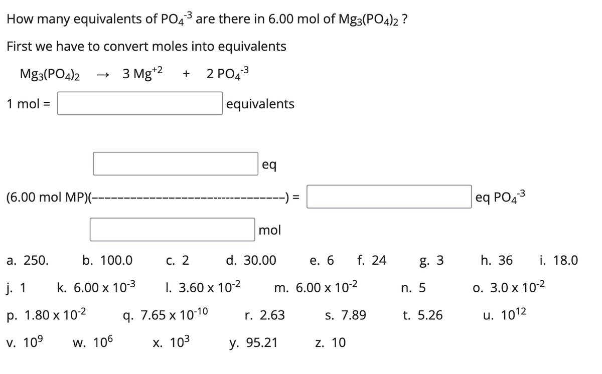 How many equivalents of PO4³ are there in 6.00 mol of Mg3(PO4)2 ?
First we have to convert moles into equivalents
Mg3(PO4)2
3 Mg*2
2 PO43
+
1 mol =
equivalents
eq
(6.00 mol MP)(-
eq PO43
mol
а. 250.
b. 100.0
С. 2
d. 30.00
f. 24
е. 6
g. 3
h. 36
i. 18.0
j. 1
k. 6.00 x 10-3
I. 3.60 x 10-2
m. 6.00 x 10-2
n. 5
о. 3.0 х 102
р. 1.80 х 10-2
9. 7.65 х 10-1о
r. 2.63
S. 7.89
t. 5.26
u. 1012
V. 109
W. 106
х. 103
у. 95.21
z. 10
