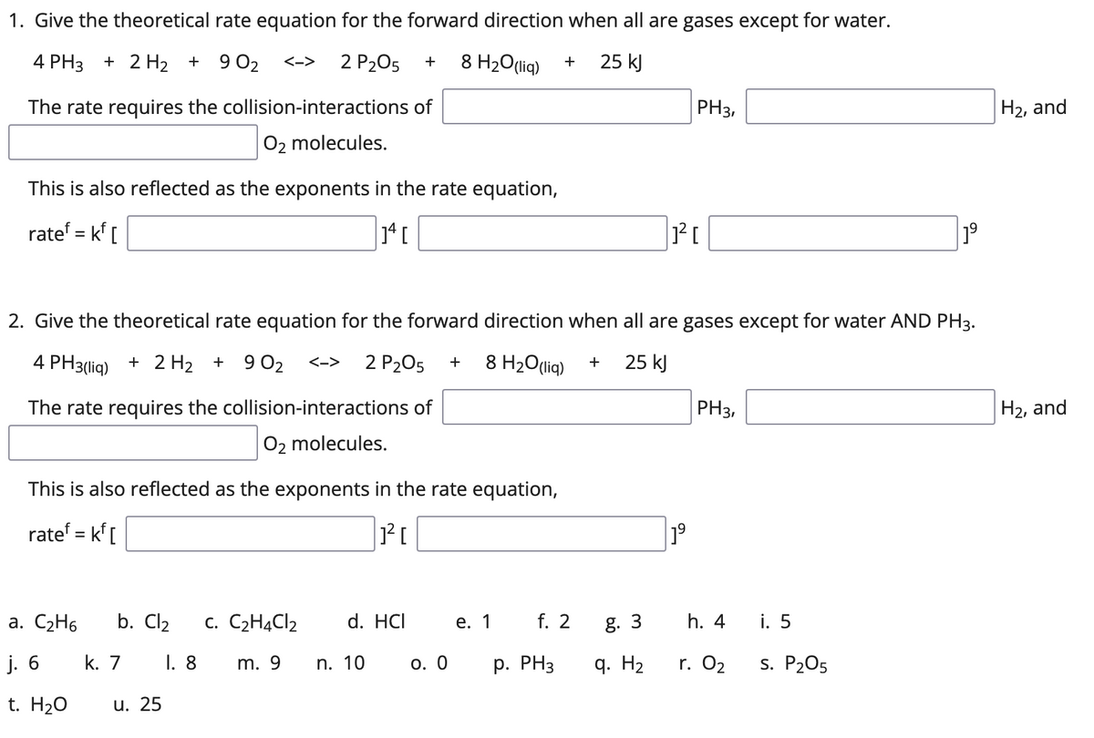 1. Give the theoretical rate equation for the forward direction when all are gases except for water.
4 PH3
+ 2 H2 + 9 02
2 P205
8 H2O(lig)
25 kJ
<->
+
+
The rate requires the collision-interactions of
PH3,
H2, and
O2 molecules.
This is also reflected as the exponents in the rate equation,
ratef = kf [
1°
2. Give the theoretical rate equation for the forward direction when all are gases except for water AND PH3.
4 PH3(liq) + 2 H2 + 9 02
2 P205
8 H2O(liq)
25 kJ
<->
+
The rate requires the collision-interactions of
PH3,
H2, and
O2 molecules.
This is also reflected as the exponents in the rate equation,
ratef = k[
%3D
a. C2H6
b. Cl2
c. C2H4CI2
d. HCI
е. 1
f. 2
g. 3
h. 4
i. 5
j. 6
k. 7
I. 8
m. 9
n. 10
О. О
p. PH3
q. H2
r. 02
s. P205
t. H20
u. 25
