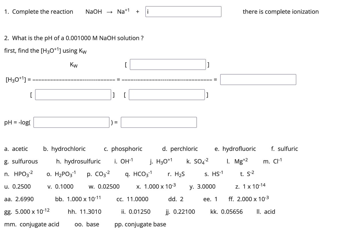 1. Complete the reaction NaOH → Na+¹ +
i
2. What is the pH of a 0.001000 M NaOH solution ?
first, find the [H3O+¹] using Kw
Kw
[
[H3O+¹] =
[
|] [
pH = -log(
a. acetic
c. phosphoric
g. sulfurous
n. HPO3-2
u. 0.2500
aa. 2.6990
gg. 5.000 x 10-12
mm. conjugate acid
b. hydrochloric
[]
d. perchloric e. hydrofluoric
1. Mg+2
S. HS-1
t. S-2
z. 1x 10-14
x. 1.000 x 10-3
y. 3.0000
CC. 11.0000
dd. 2
ee. 1
ff. 2.000 x 10-³
ii. 0.01250
jj. 0.22100
kk. 0.05656 II. acid
pp. conjugate base
-2
i. OH-1 j. H30+1 k. SO4²
there is complete ionization
f. sulfuric
h. hydrosulfuric
-2
0. H₂PO3-1 p. CO3-² q. HCO3-1 r. H₂S
v. 0.1000
w. 0.02500
bb. 1.000 x 10-11
hh. 11.3010
oo. base
m. Cl-1