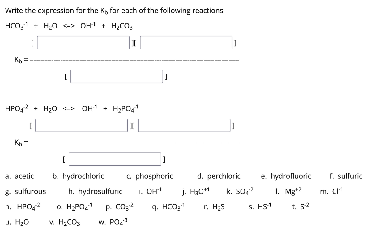 Write the expression for the K₁ for each of the following reactions
HCO3¹1+ H₂O <-> OH-1 + H₂CO3
-1
[
][
Kb =
[
]
HPO4-²
+ H₂O <-> OH-¹ + H₂PO4¹
][
Kb =
[
]
c. phosphoric
a. acetic b. hydrochloric
g. sulfurous h. hydrosulfuric
n. HPO4² 0. H₂PO4-1
p. CO3-²
i. OH-1
-2
-3
u. H2O
v. H₂CO3 W. PO4³
d. perchloric
j. H30+1
q. HCO3-1 r. H₂S
k. SO4²
e. hydrofluoric
1. Mg+2
S. HS-1
t. S-²
f. sulfuric
m. Cl-¹