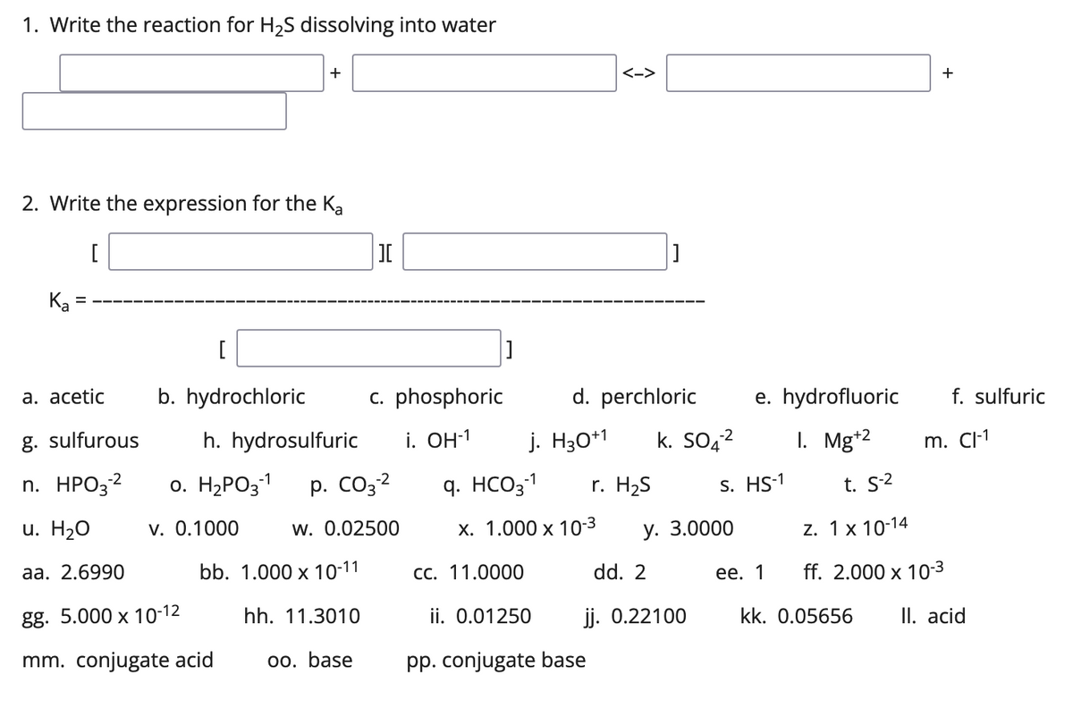 1. Write the reaction for H₂S dissolving into water
+
2. Write the expression for the Ka
[
Ka
[
a. acetic
b. hydrochloric
g. sulfurous
-2
n. HPO3-²
u. H2O
aa. 2.6990
gg. 5.000 x 10-12
mm. conjugate acid
=
h. hydrosulfuric
0. H₂PO3-1
v. 0.1000
][
[]
c. phosphoric
P. CO3-2
W. 0.02500
bb. 1.000 x 10-11
hh. 11.3010
oo. base
<->
d. perchloric
i. OH-1 j. H30+1
q. HCO3-1 r. H₂S
x. 1.000 x 10-3
-2
k. SO4²
cc. 11.0000
ii. 0.01250
pp. conjugate base
dd. 2
jj. 0.22100
y. 3.0000
e. hydrofluoric
I. Mg+2
s. HS-1
+
ee. 1
f. sulfuric
m. Cl-1
t. S-2
Z. 1x 10-14
ff. 2.000 x 10-3
kk. 0.05656 II. acid
