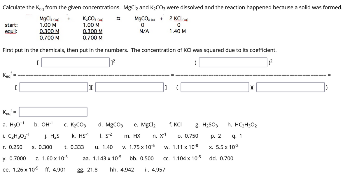 Calculate the Keg from the given concentrations. MgCl2 and K2CO3 were dissolved and the reaction happened because a solid was formed.
MgCl2 (aq)
K¿CO3 (aq)
M9CO3 (s) +
2 KCI (aq)
+
start:
1.00 M
1.00 M
0.300 M
0.700 M
0.300 M
0.700 M
equil:
N/A
1.40 M
First put in the chemicals, then put in the numbers. The concentration of KCI was squared due to its coefficient.
Keg
[
I
Kegf =
a. H30*1
b. OН1
c. K2CO3
d. MgCO3
е. MgClz
f. KCI
g. H2SO3
h. HC2H3O2
i. C2H3O21
j. H2S
k. HS-1
I. s2
m. HX
n. X-1
o. 0.750
р. 2
q. 1
r. 0.250
s. 0.300
t. 0.333
u. 1.40
v. 1.75 x 10-6
w. 1.11 x 10-8
х. 5.5 х 102
у. О.7000
z. 1.60 x 10-5
aа. 1.143 х 10-5
bb. 0.500
СС. 1.104 х 10-5
dd. 0.700
ee. 1.26 x 10-5 ff. 4.901
gg. 21.8
hh. 4.942
ii. 4.957
