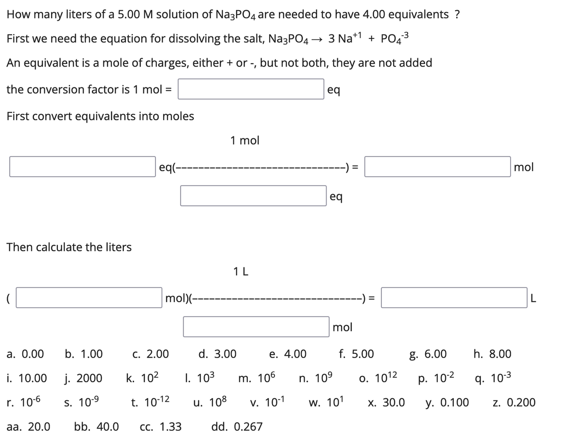 How many liters of a 5.00 M solution of Na3PO4 are needed to have 4.00 equivalents ?
First we need the equation for dissolving the salt, Na3PO4
3 Na+1 + PO43
An equivalent is a mole of charges, either + or -, but not both, they are not added
the conversion factor is 1 mol =
eq
First convert equivalents into moles
1 mol
eq(-
%3D
mol
eq
Then calculate the liters
1L
mol)(--
--) =
mol
а. 0.00
b. 1.00
с. 2.00
d. 3.00
е. 4.00
.00
g. 6.00
h.
00
i. 10.00
j. 2000
k. 102
I. 103
m. 106
n. 109
О. 1012
р. 102
9. 10-3
r. 10-6
S. 10-9
t. 10-12
u. 108
v. 10-1
w. 101
Х. 30.0
у. О.100
z. 0.200
аа. 20.0
bb. 40.0
СС. 1.33
dd. 0.267
