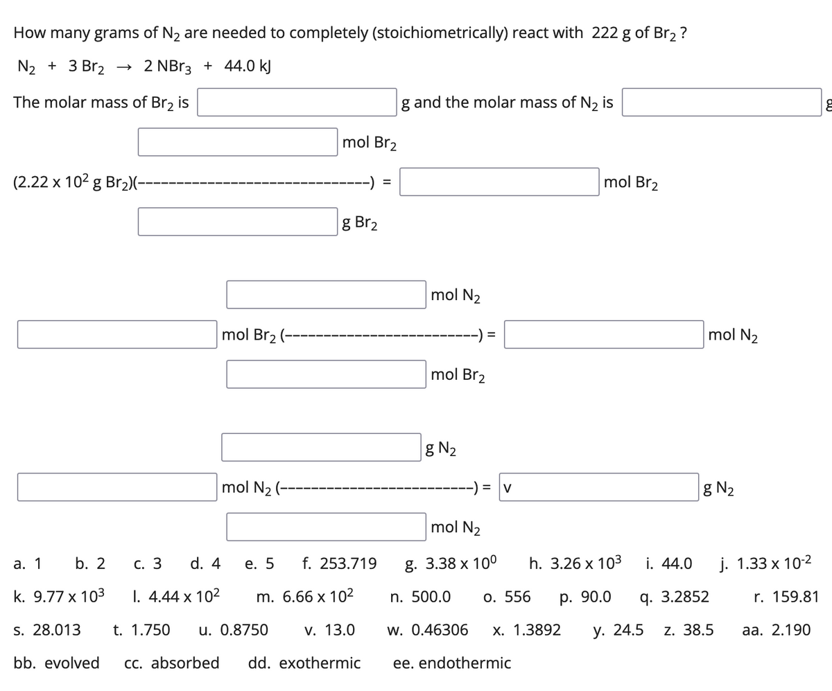 How many grams of N2 are needed to completely (stoichiometrically) react with 222 g of Br2 ?
N2 + 3 Br2
2 NB13 + 44.0 kJ
The molar mass of Br2 is
g and the molar mass of N2 is
mol Br2
(2.22 x 102 g Br2)(-
mol Br2
g Br2
mol N2
mol Br2 (--
-) =
mol N2
mol Br2
g N2
mol N2 (--
-) = |v
g N2
mol N2
а. 1
b. 2
С. 3
d. 4
е. 5
f. 253.719
g. 3.38 х 100
h. 3.26 x 103
i. 44.0
j. 1.33 x 102
k. 9.77 x 103
I. 4.44 x 102
m. 6.66 x 10²
n. 500.0
o. 556
р. 90.0
q. 3.2852
r. 159.81
s. 28.013
t. 1.750
u. 0.8750
v. 13.0
w. 0.46306
х. 1.3892
у. 24.5
z. 38.5
аа. 2.190
bb. evolved
Cc. absorbed
dd. exothermic
ee. endothermic
