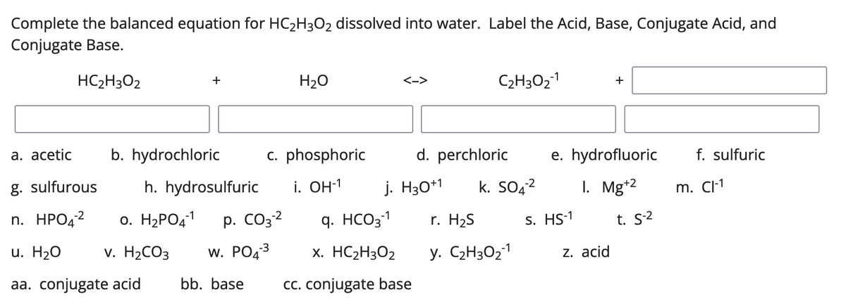 Complete the balanced equation for HC₂H3O₂ dissolved into water. Label the Acid, Base, Conjugate Acid, and
Conjugate Base.
HC₂H3O2
+
H₂O
<->
C₂H302-1
+
a. acetic b. hydrochloric
c. phosphoric
e. hydrofluoric
f. sulfuric
g. sulfurous
h. hydrosulfuric
1. Mg+2
-1
n. HPO4² 0. H₂PO4-¹ p. CO3-²
u. H2O
v. H₂CO3 W. PO4-³
aa. conjugate acid bb. base
d. perchloric
i. OH-1 j. H30+1 K. SO4²
q. HCO3-1
r. H₂S
x. HC₂H302
y. C₂H30₂-1
cc. conjugate base
S. HS-1
z. acid
t. S-2
m. Cl-1