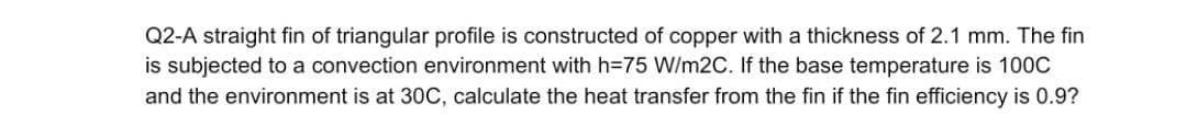 Q2-A straight fin of triangular profile is constructed of copper with a thickness of 2.1 mm. The fin
is subjected to a convection environment with h=75 W/m2C. If the base temperature is 100C
and the environment is at 30C, calculate the heat transfer from the fin if the fin efficiency is 0.9?
