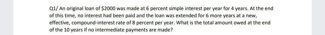 Q1/ An original loan of $2000 was made at 6 percent simple interest per year for 4 years. At the end
of this time, no interest had been paid and the loan was extended for 6 more years at a new,
effective, compound-interest rate of 8 percent per year. What is the total amount owed at the end
of the 10 years if no intermediate payments are made?
