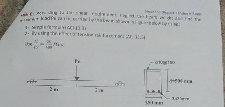 HW-6: According to the shear requirement, neglect the beam weight and find the
maximum load Pu can be carried by the beam shown in Figure below by using:
Shear and Dlagonal Tension in Beam
1- Simple formula (ACI 11.3)
2- By using the effect of tension reinforcement (ACI 11.5)
25
Use = MPa
fy
%3D
400
Pu
010@150
d=500 mm
2 m
2 m
3020mm
250 mm
