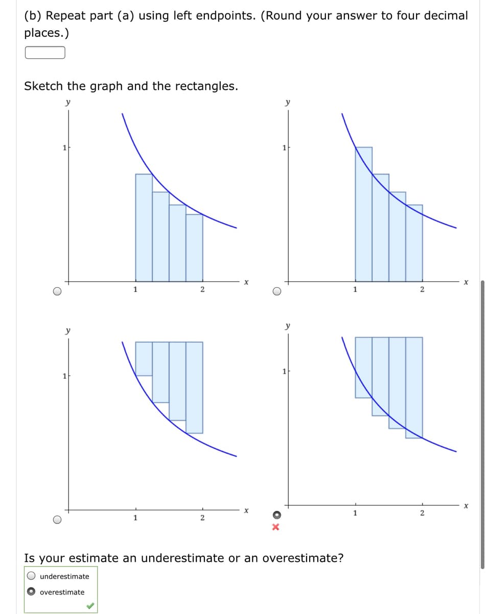 (b) Repeat part (a) using left endpoints. (Round your answer to four decimal
places.)
Sketch the graph and the rectangles.
y
y
1
2
y
y
1
1
Is your estimate an underestimate or an overestimate?
O underestimate
O overestimate
