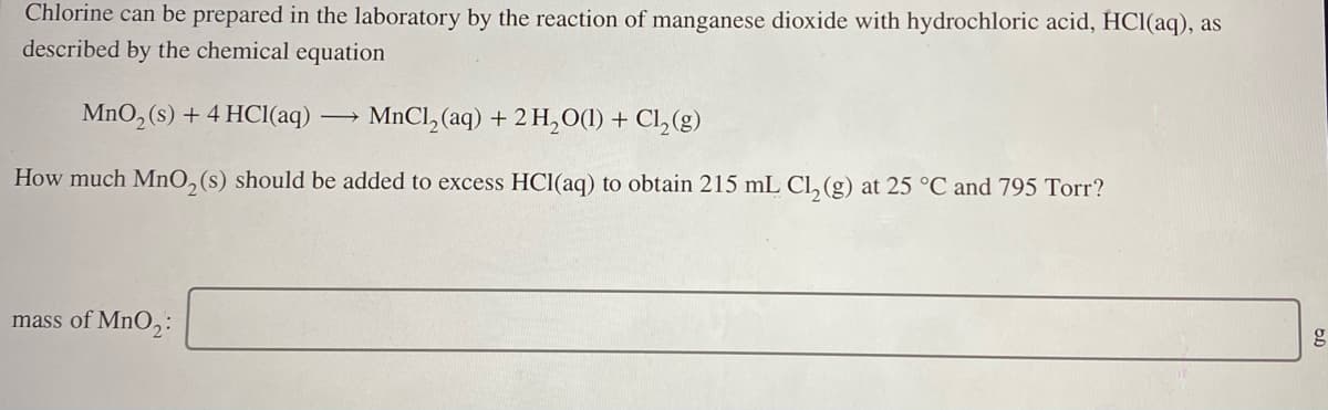 Chlorine can be prepared in the laboratory by the reaction of manganese dioxide with hydrochloric acid, HCl(aq), as
described by the chemical equation
MnO, (s) + 4 HCl(aq)
MnCl, (aq) + 2 H,0(1) + Cl,(g)
How much MnO,(s) should be added to excess HCl(aq) to obtain 215 mL Cl, (g) at 25 °C and 795 Torr?
mass of MnO,:
