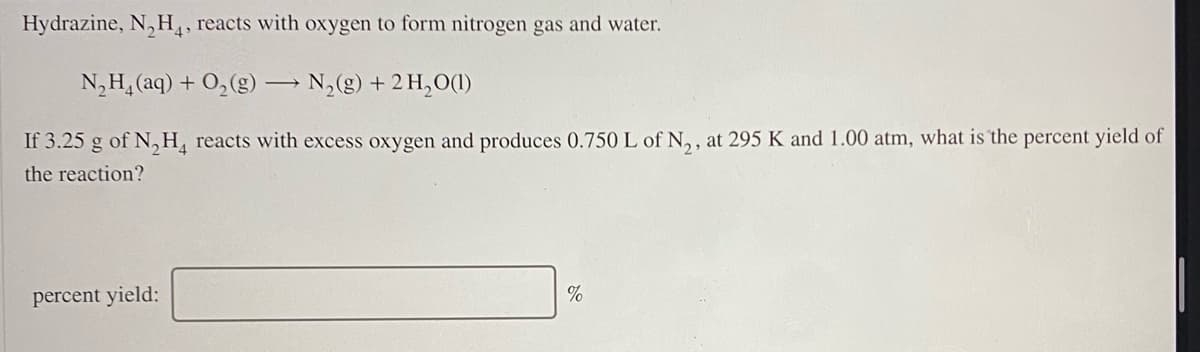 Hydrazine, N, H,, reacts with oxygen to form nitrogen gas and water.
N,H, (aq) + O,(g) N,(g) + 2 H,O(1)
If 3.25 g of N,H, reacts with excess oxygen and produces 0.750 L of N,, at 295 K and 1.00 atm, what is the percent yield of
the reaction?
percent yield:
%
