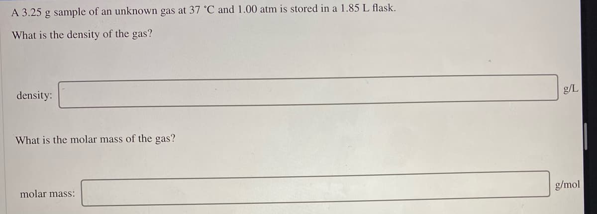 A 3.25 g sample of an unknown gas at 37 °C and 1.00 atm is stored in a 1.85 L flask.
What is the density of the gas?
density:
g/L
What is the molar mass of the gas?
molar mass:
g/mol
