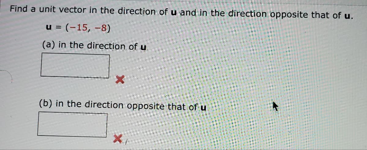 Find a unit vector in the direction of u and in the direction opposite that of u.
u = (-15, -8)
(a) in the direction of u
X
(b) in the direction opposite that of u
X