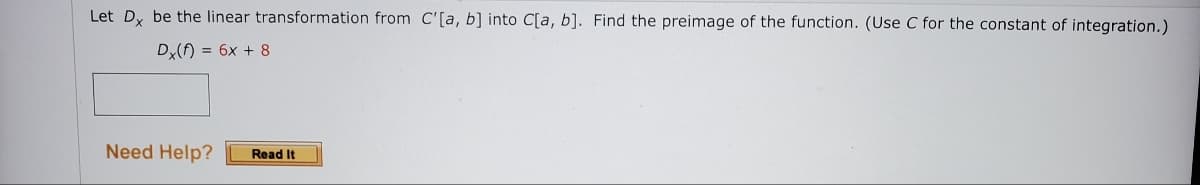 Let Dy be the linear transformation from C'[a, b] into C[a, b]. Find the preimage of the function. (Use C for the constant of integration.)
Dx() = 6x + 8
Need Help? Read It