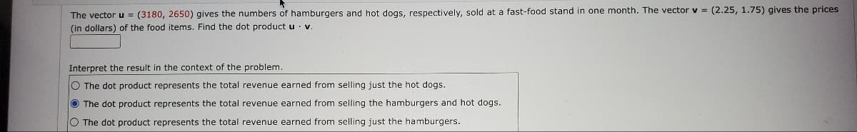 The vector u = (3180, 2650) gives the numbers of hamburgers and hot dogs, respectively, sold at a fast-food stand in one month. The vector v = (2.25, 1.75) gives the prices
(in dollars) of the food items. Find the dot product u
V.
Interpret the result in the context of the problem.
O The dot product represents the total revenue earned from selling just the hot dogs.
The dot product represents the total revenue earned from selling the hamburgers and hot dogs.
O The dot product represents the total revenue earned from selling just the hamburgers.