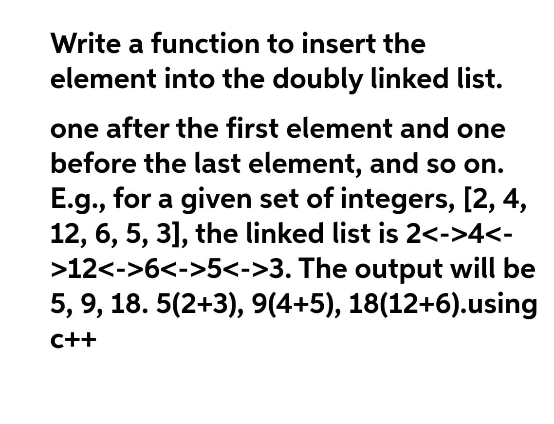 Write a function to insert the
element into the doubly linked list.
one after the first element and one
before the last element, and so on.
E.g., for a given set of integers, [2, 4,
12, 6, 5, 3], the linked list is 2<->4<-
>12<->6<->5<->3. The output will be
5, 9, 18. 5(2+3), 9(4+5), 18(12+6).using
C++
