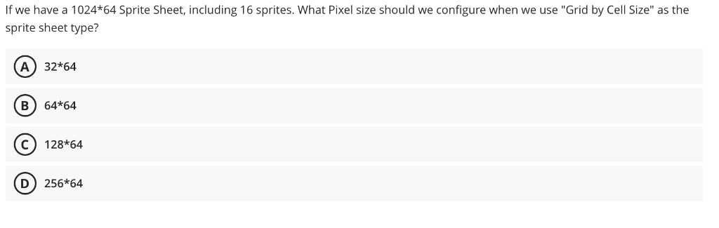 If we have a 1024*64 Sprite Sheet, including 16 sprites. What Pixel size should we configure when we use "Grid by Cell Size" as the
sprite sheet type?
A) 32*64
B
64*64
c) 128*64
D) 256*64
