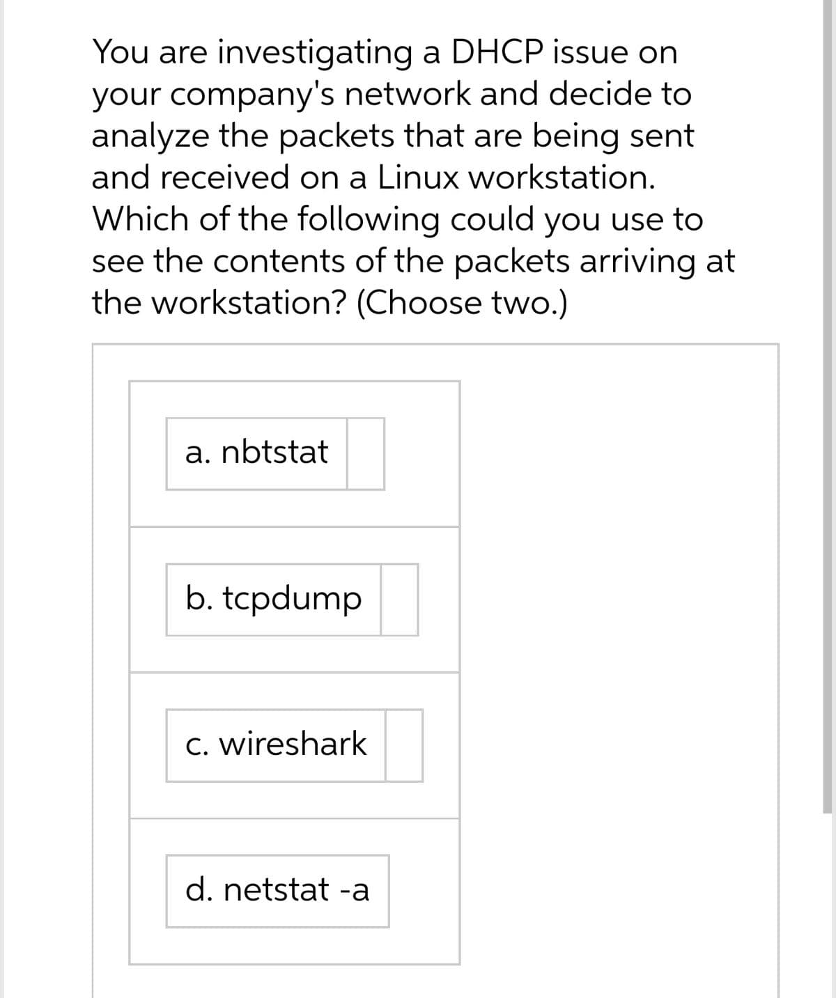 You are investigating a DHCP issue on
your company's network and decide to
analyze the packets that are being sent
and received on a Linux workstation.
Which of the following could you use to
see the contents of the packets arriving at
the workstation? (Choose two.)
a. nbtstat
b. tcpdump
C. wireshark
d. netstat -a
