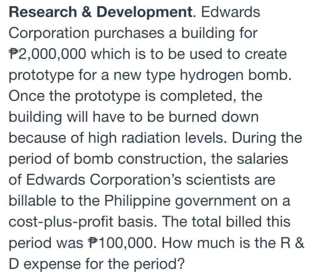 Research & Development. Edwards
Corporation purchases a building for
$2,000,000 which is to be used to create
prototype for a new type hydrogen bomb.
Once the prototype is completed, the
building will have to be burned down
because of high radiation levels. During the
period of bomb construction, the salaries
of Edwards Corporation's scientists are
billable to the Philippine government on a
cost-plus-profit basis. The total billed this
period was P100,000. How much is the R&
D expense for the period?