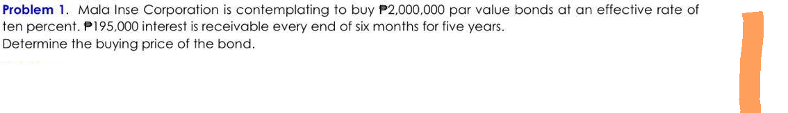 Problem 1. Mala Inse Corporation is contemplating to buy P2,000,000 par value bonds at an effective rate of
ten percent. P195,000 interest is receivable every end of six months for five years.
Determine the buying price of the bond.