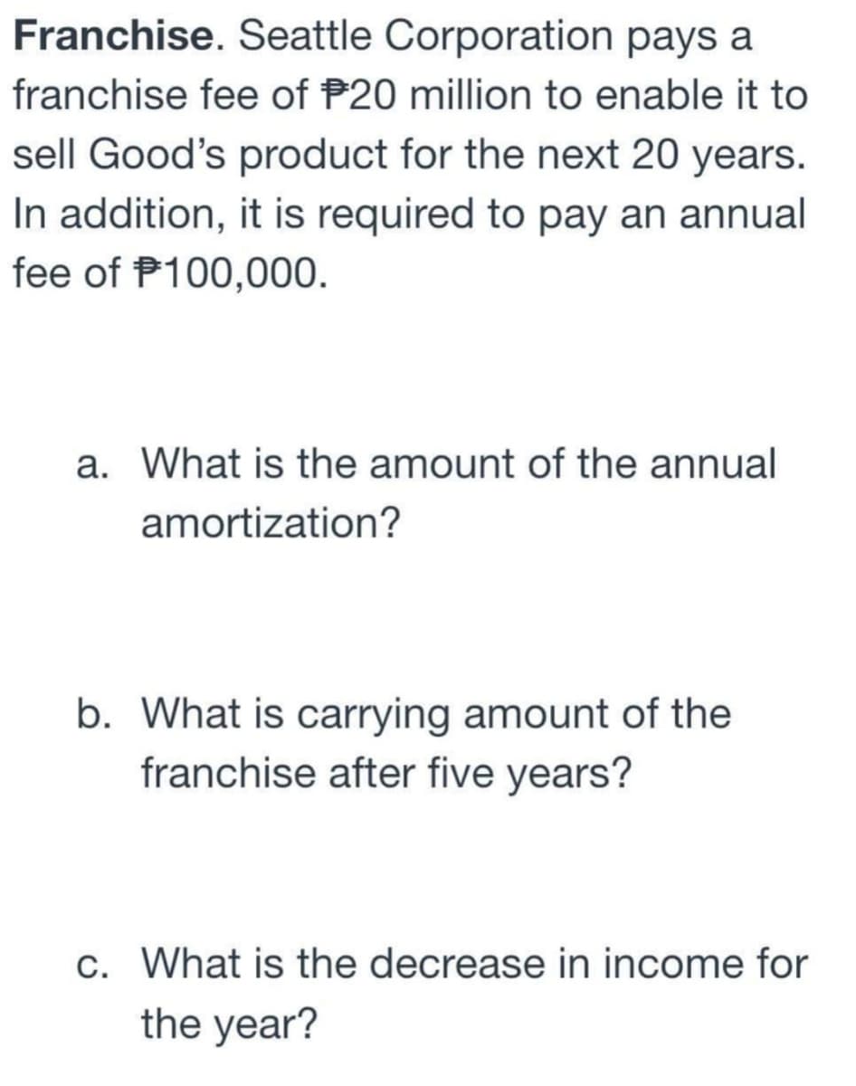 Franchise. Seattle Corporation pays a
franchise fee of $20 million to enable it to
sell Good's product for the next 20 years.
In addition, it is required to pay an annual
fee of $100,000.
a. What is the amount of the annual
amortization?
b. What is carrying amount of the
franchise after five years?
c. What is the decrease in income for
the year?