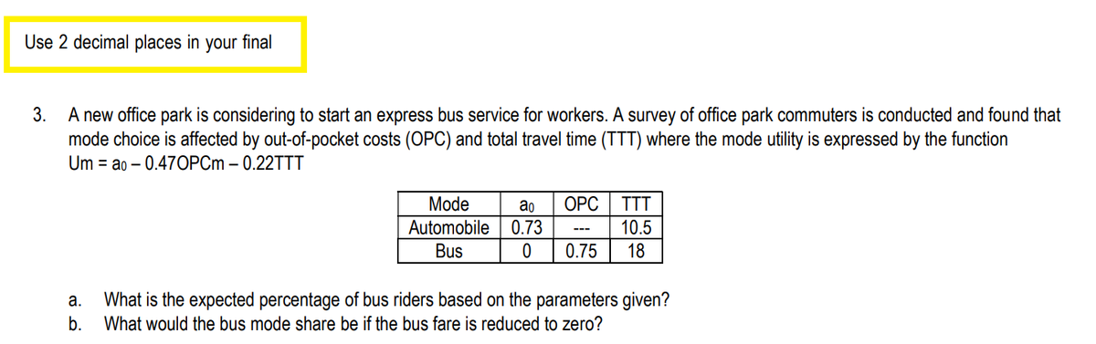 Use 2 decimal places in your final
3.
A new office park is considering to start an express bus service for workers. A survey of office park commuters is conducted and found that
mode choice is affected by out-of-pocket costs (OPC) and total travel time (TTT) where the mode utility is expressed by the function
Um ao 0.47OPCm - 0.22TTT
a.
b.
Mode
Automobile
Bus
ao
0.73
0
OPC
TTT
10.5
0.75 18
---
What is the expected percentage of bus riders based on the parameters given?
What would the bus mode share be if the bus fare is reduced to zero?