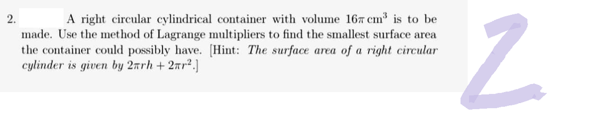 A right circular cylindrical container with volume 167 cm³ is to be
made. Use the method of Lagrange multipliers to find the smallest surface area
the container could possibly have. [Hint: The surface area of a right circular
cylinder is given by 2nrh+ 2r².]
N