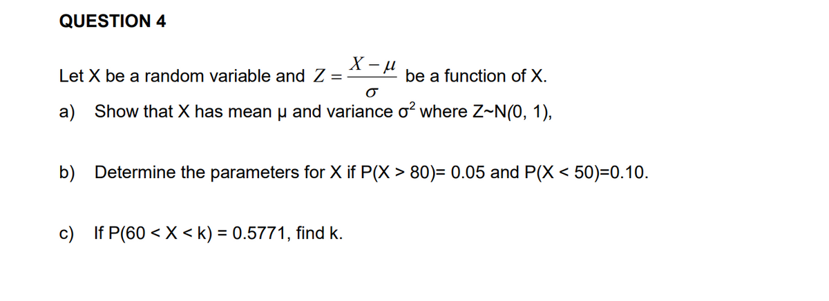 QUESTION 4
X - H
Let X be a random variable and Z =
be a function of X.
a) Show that X has mean µ and variance o where Z~N(0, 1),
b) Determine the parameters for X if P(X > 80)= 0.05 and P(X < 50)=0.10.
c) If P(60 < X < k) = 0.5771, find k.
%3D
