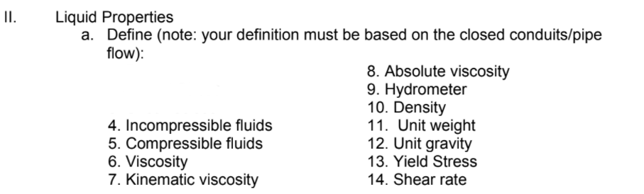 II.
Liquid Properties
a. Define (note: your definition must be based on the closed conduits/pipe
flow):
8. Absolute viscosity
9. Hydrometer
10. Density
11. Unit weight
12. Unit gravity
4. Incompressible fluids
5. Compressible fluids
6. Viscosity
7. Kinematic viscosity
13. Yield Stress
14. Shear rate
