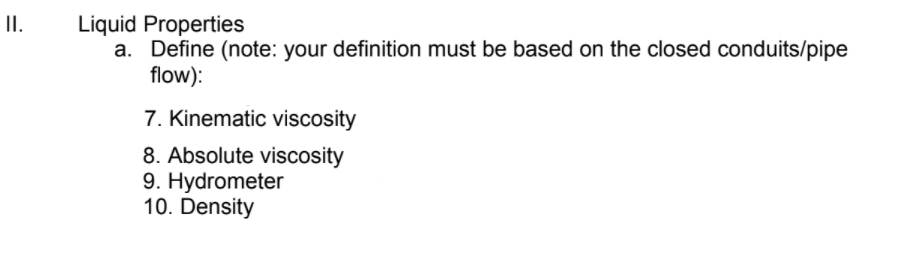 II.
Liquid Properties
a. Define (note: your definition must be based on the closed conduits/pipe
flow):
7. Kinematic viscosity
8. Absolute viscosity
9. Hydrometer
10. Density
