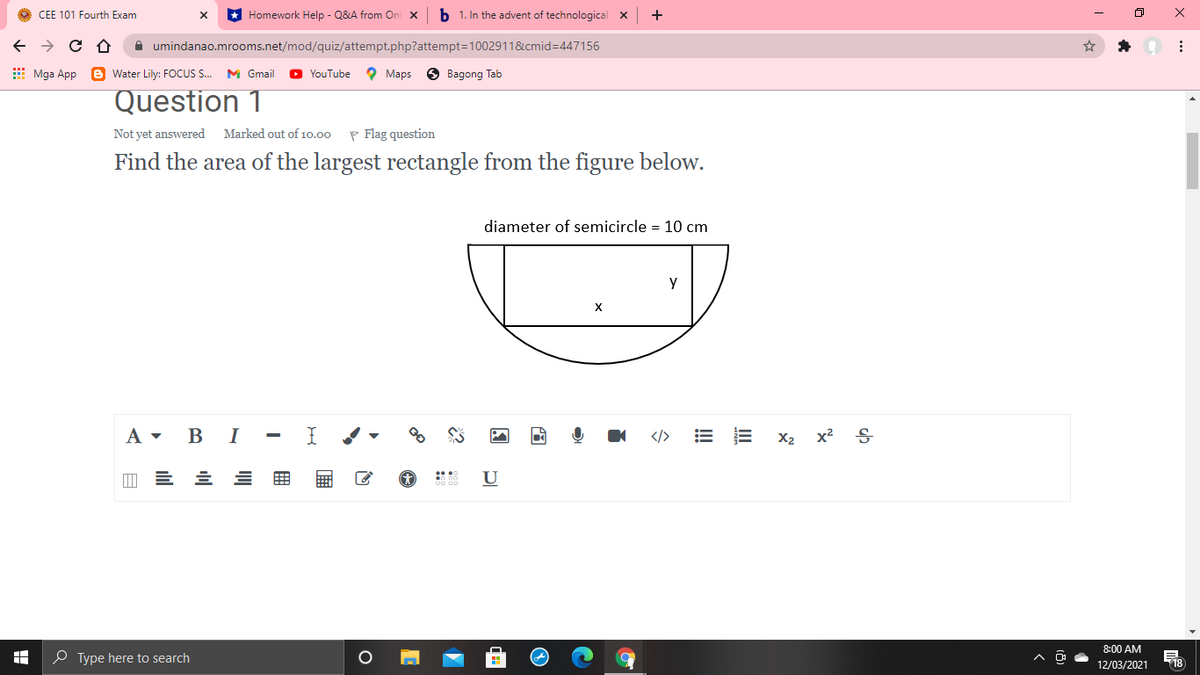 O CEE 101 Fourth Exam
* Homework Help - Q&A from Onl x
b 1. In the advent of technological X
A umindanao.mrooms.net/mod/quiz/attempt.php?attempt=1002911&cmid=447156
E Mga App e Water Lily: FOCUS. M Gmail
YouTube
O Maps
O Bagong Tab
Question 1
Not yet answered
Marked out of 10.00
P Flag question
Find the area of the largest rectangle from the figure below.
diameter of semicircle = 10 cm
X
В I
</>
X2 x2
U
8:00 AM
O Type here to search
18
12/03/2021
!!
国
用
