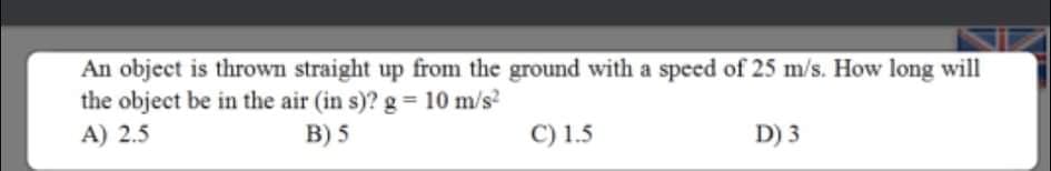 An object is thrown straight up from the ground with a speed of 25 m/s. How long will
the object be in the air (in s)? g = 10 m/s?
A) 2.5
B) 5
C) 1.5
D) 3
