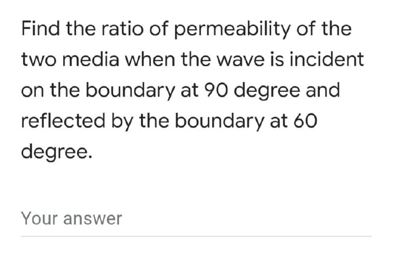 Find the ratio of permeability of the
two media when the wave is incident
on the boundary at 90 degree and
reflected by the boundary at 60
degree.
Your answer
