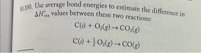 10.100. Use average bond energies to estimate the difference in
AH values between these two reactions:
C(s) + O₂(g) → CO₂(g)
C(s) + O₂(g) → CO(g)