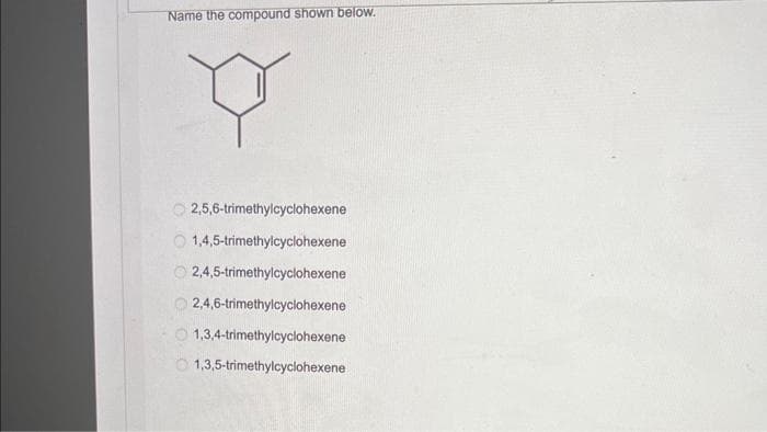 Name the compound shown below.
Y
2,5,6-trimethylcyclohexene
1,4,5-trimethylcyclohexene
2,4,5-trimethylcyclohexene
2,4,6-trimethylcyclohexene
1,3,4-trimethylcyclohexene
1,3,5-trimethylcyclohexene