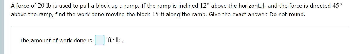 A force of 20 lb is used to pull a block up a ramp. If the ramp is inclined 12° above the horizontal, and the force is directed 45°
above the ramp, find the work done moving the block 15 ft along the ramp. Give the exact answer. Do not round.
The amount of work done is
ft· lb .
