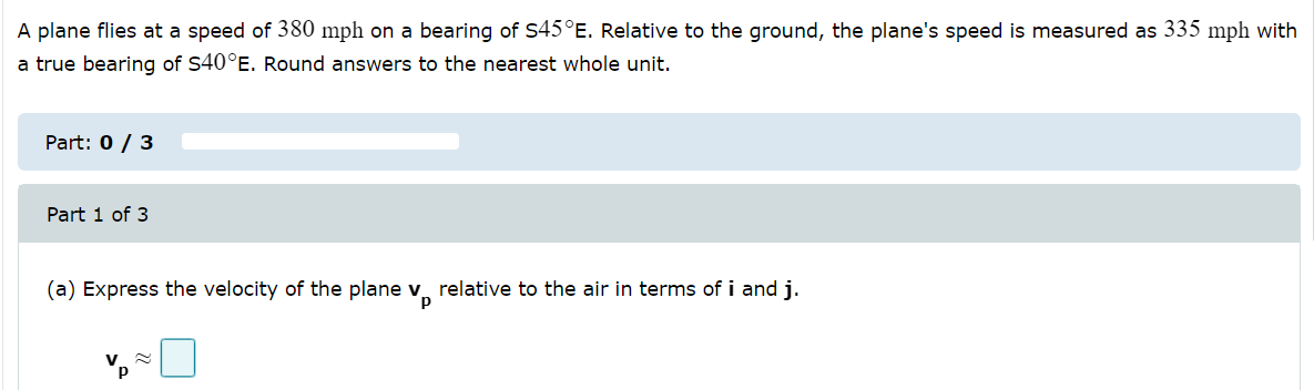 A plane flies at a speed of 380 mph on a bearing of S45°E. Relative to the ground, the plane's speed is measured as 335 mph with
a true bearing of S40°E. Round answers to the nearest whole unit.
Part: 0 / 3
Part 1 of 3
(a) Express the velocity of the plane v relative to the air in terms of i and j.

