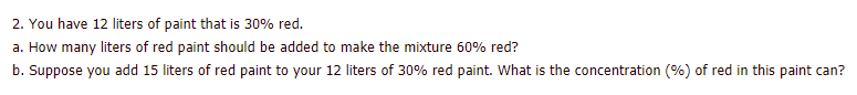 2. You have 12 liters of paint that is 30% red.
a. How many liters of red paint should be added to make the mixture 60% red?
b. Suppose you add 15 liters of red paint to your 12 liters of 30% red paint. What is the concentration (%) of red in this paint can?
